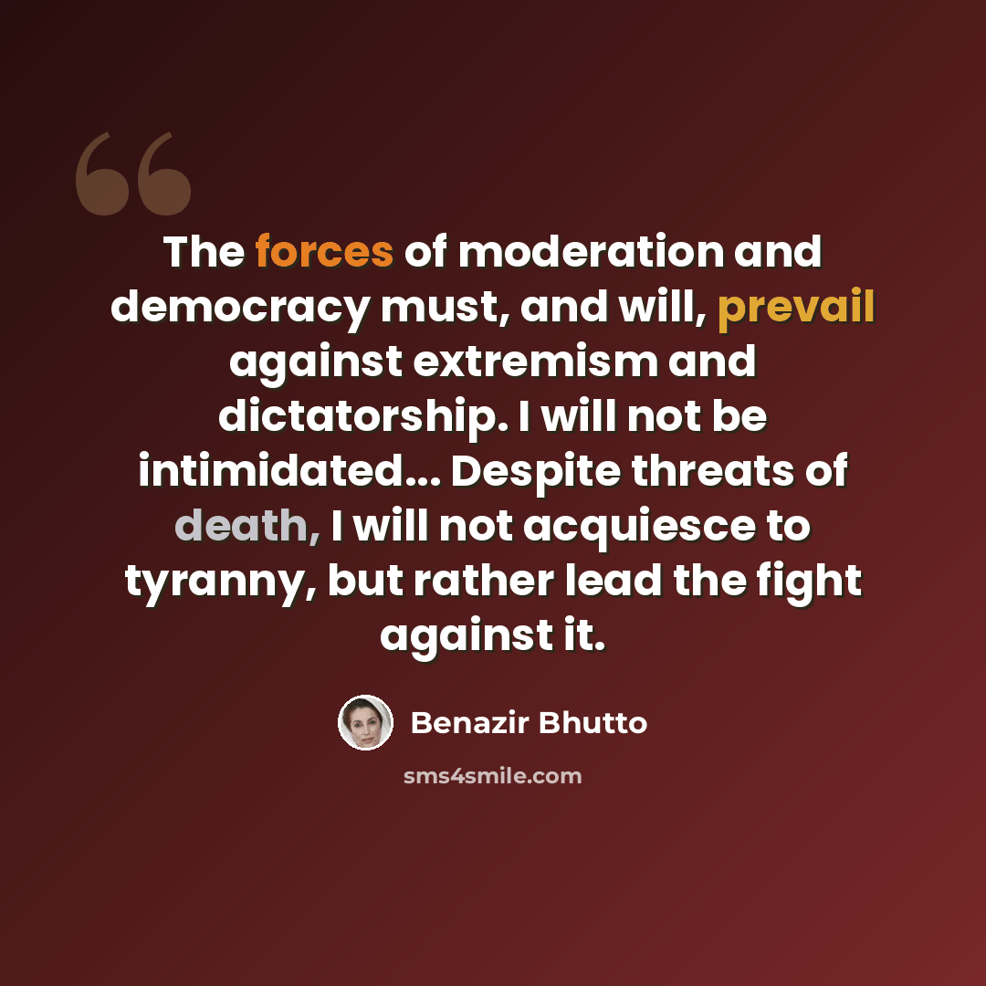“The forces of moderation and democracy must, and will, prevail against extremism and dictatorship. I will not be intimidated... Despite threats of death, I will not acquiesce to tyranny, but rather lead the fight against it.” quote by Benazir Bhutto