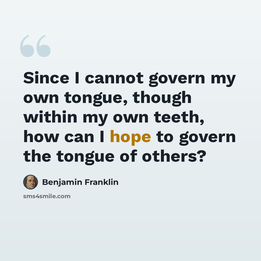 “Since I cannot govern my own tongue, though within my own teeth, how can I hope to govern the tongue of others?” quote by Benjamin Franklin