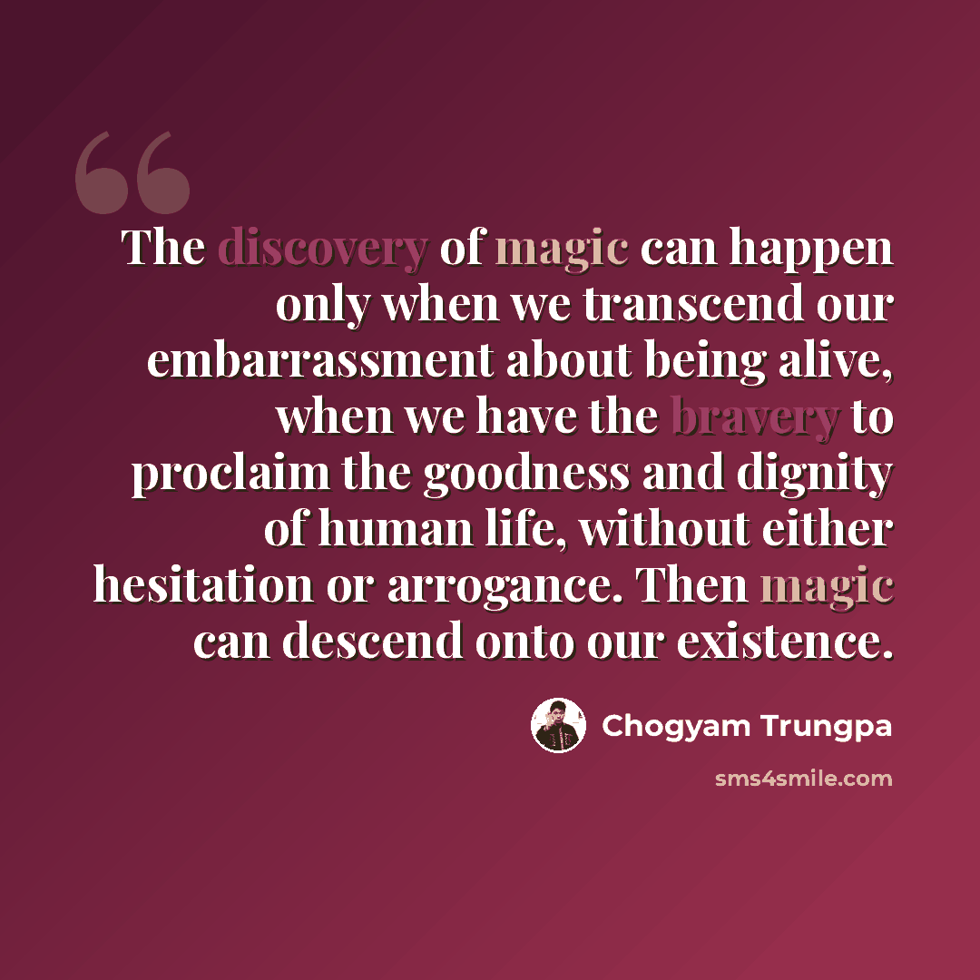 “The discovery of magic can happen only when we transcend our embarrassment about being alive, when we have the bravery to proclaim the goodness and dignity of human life, without either hesitation or arrogance. Then magic can descend onto our existence.” quote by Chogyam Trungpa
