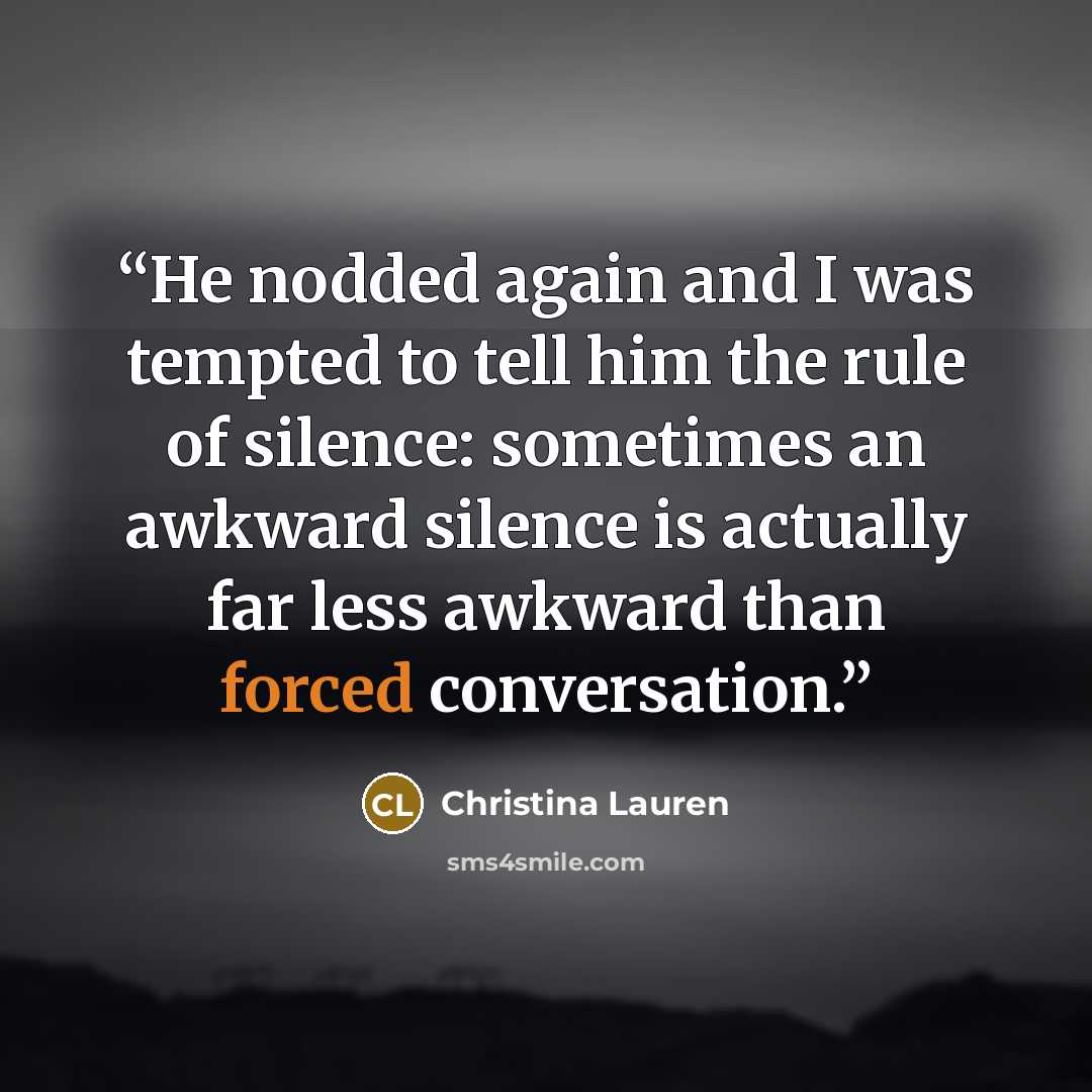 “He nodded again and I was tempted to tell him the rule of silence: sometimes an awkward silence is actually far less awkward than forced conversation.” quote by Christina Lauren