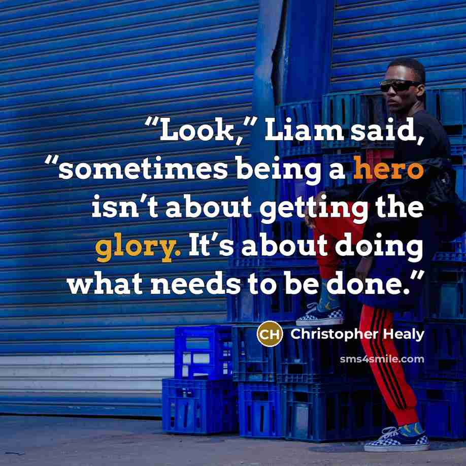 “Look,” Liam said, “sometimes being a hero isn’t about getting the glory. It’s about doing what needs to be done.” quote by Christopher Healy