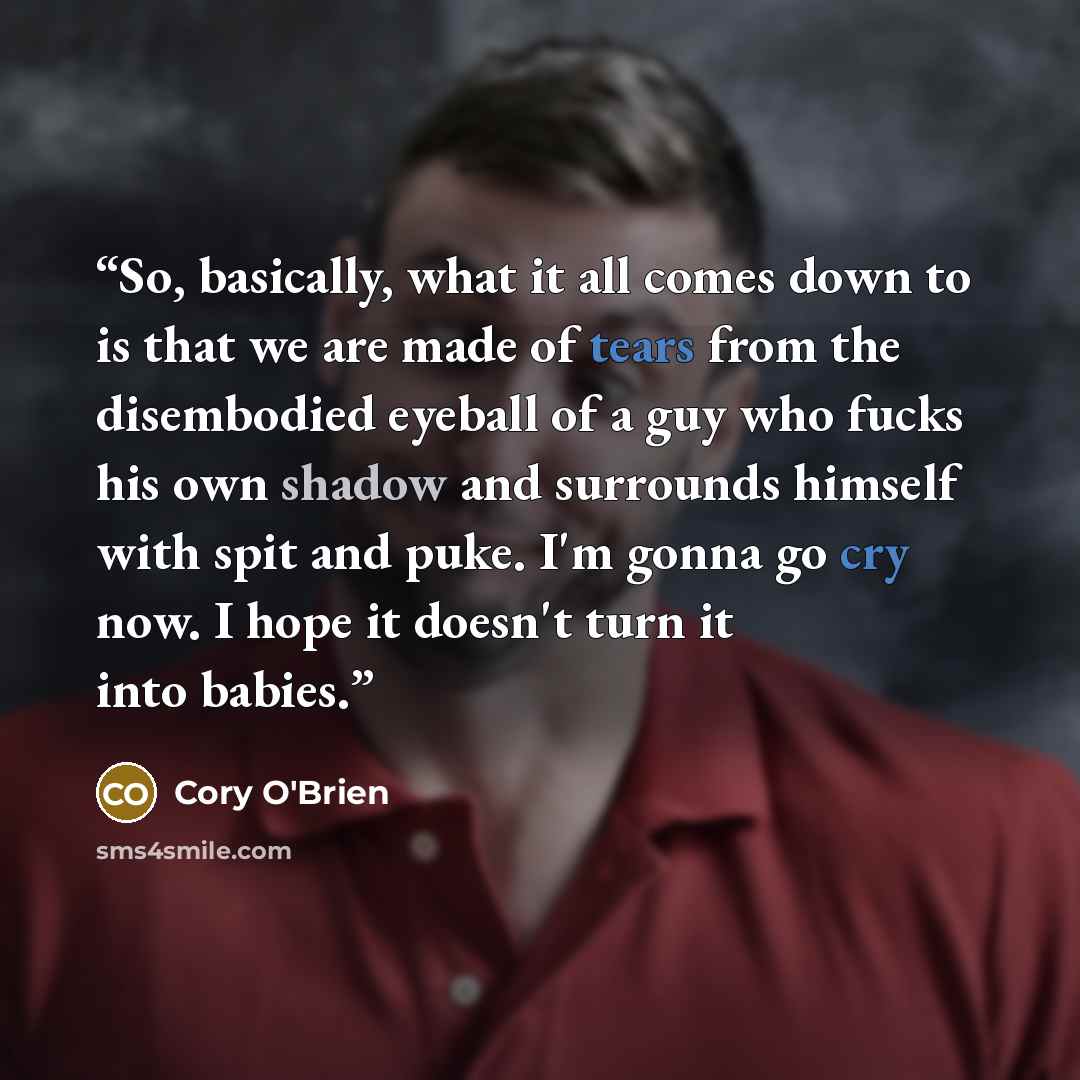 “So, basically, what it all comes down to is that we are made of tears from the disembodied eyeball of a guy who fucks his own shadow and surrounds himself with spit and puke. I'm gonna go cry now. I hope it doesn't turn it into babies.” quote by Cory O'Brien