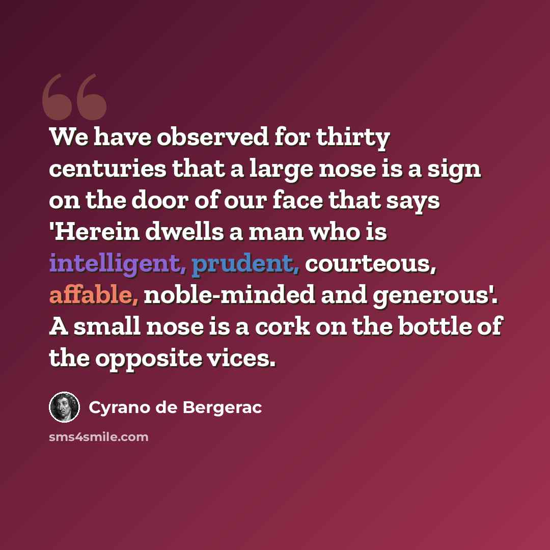 “We have observed for thirty centuries that a large nose is a sign on the door of our face that says 'Herein dwells a man who is intelligent, prudent, courteous, affable, noble-minded and generous'. A small nose is a cork on the bottle of the opposite vices.” quote by Cyrano de Bergerac