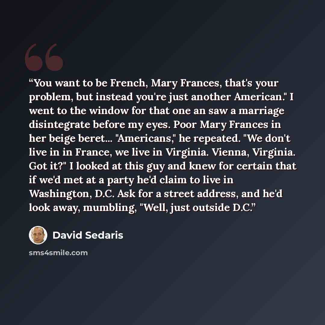 “You want to be French, Mary Frances, that's your problem, but instead you're just another American." I went to the window for that one an saw a marriage disintegrate before my eyes. Poor Mary Frances in her beige beret... "Americans," he repeated. "We don't live in in France, we live in Virginia…” quote by David Sedaris