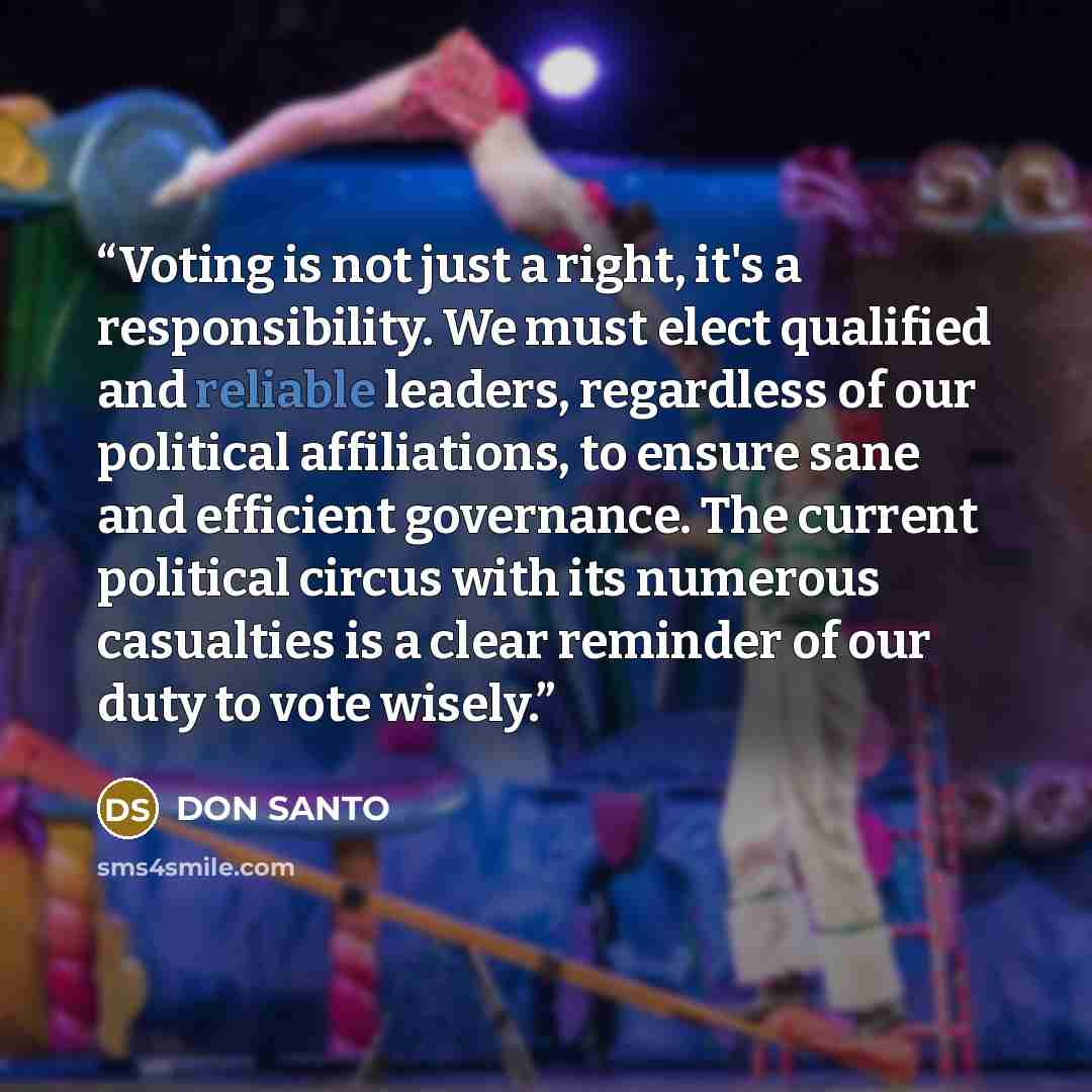 “Voting is not just a right, it's a responsibility. We must elect qualified and reliable leaders, regardless of our political affiliations, to ensure sane and efficient governance. The current political circus with its numerous casualties is a clear reminder of our duty to vote wisely.” quote by DON SANTO