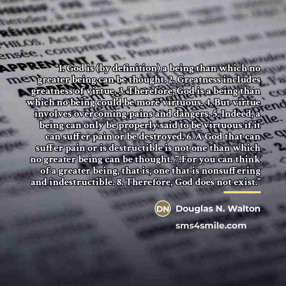 “1. God is (by definition) a being than which no greater being can be thought. 2. Greatness includes greatness of virtue. 3. Therefore, God is a being than which no being could be more virtuous. 4. But virtue involves overcoming pains and dangers. 5. Indeed, a being can only be properly said to be…” quote by Douglas N. Walton