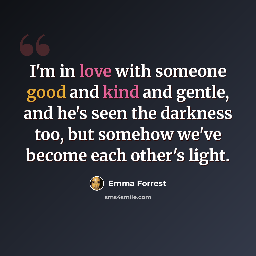 “I'm in love with someone good and kind and gentle, and he's seen the darkness too, but somehow we've become each other's light.” quote by Emma Forrest