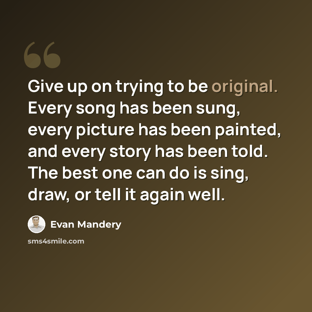 “Give up on trying to be original. Every song has been sung, every picture has been painted, and every story has been told. The best one can do is sing, draw, or tell it again well.” quote by Evan Mandery