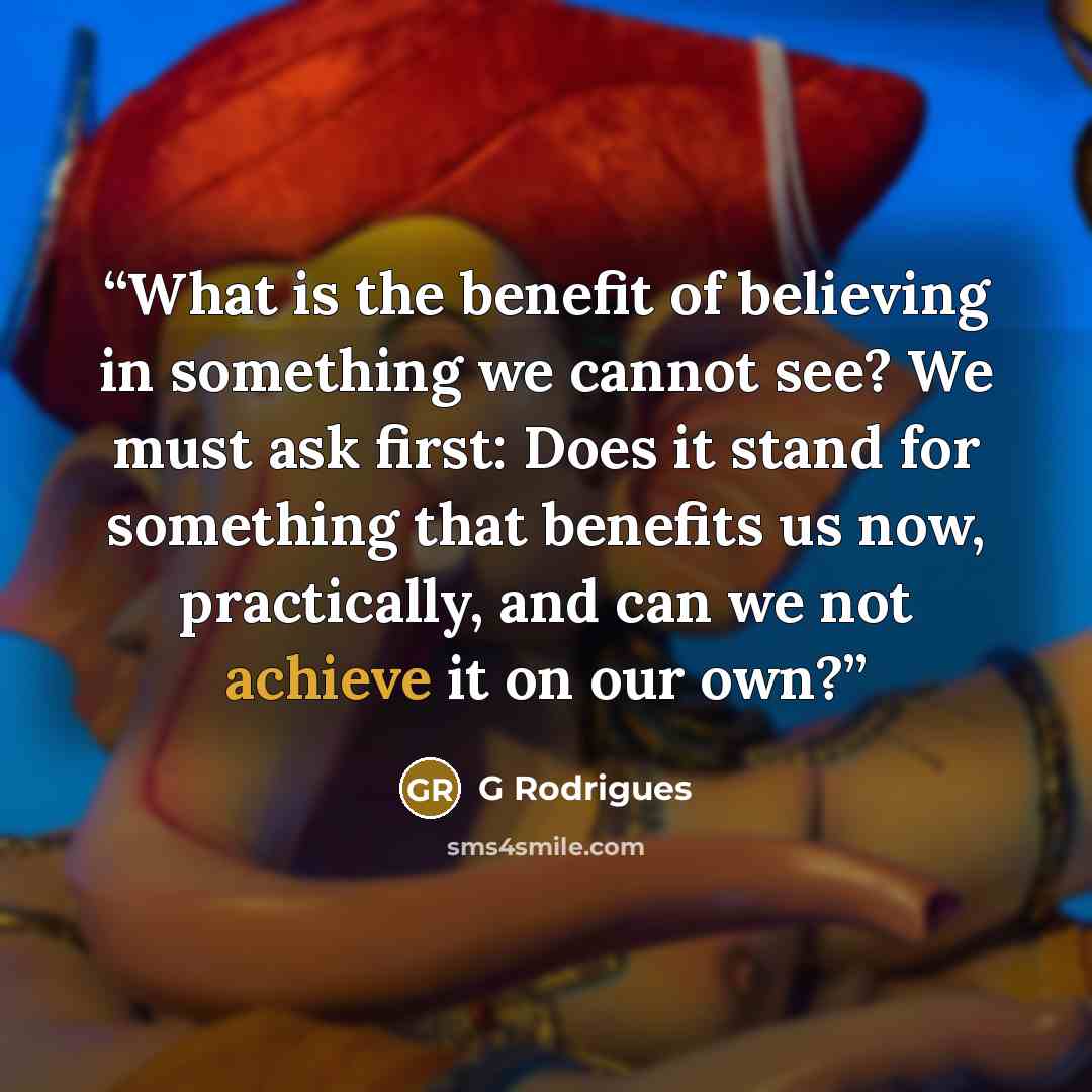 “What is the benefit of believing in something we cannot see? We must ask first: Does it stand for something that benefits us now, practically, and can we not achieve it on our own?” quote by G Rodrigues