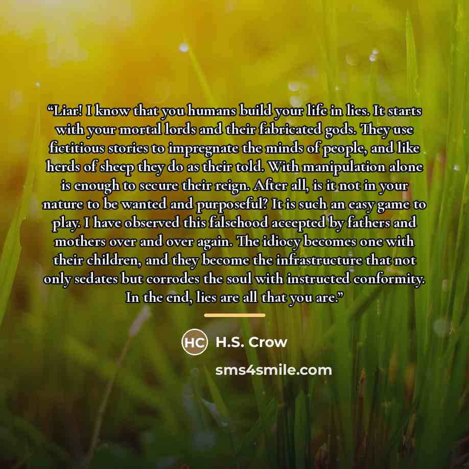 “Liar! I know that you humans build your life in lies. It starts with your mortal lords and their fabricated gods. They use fictitious stories to impregnate the minds of people, and like herds of sheep they do as their told. With manipulation alone is enough to secure their reign. After all, is it…” quote by H.S. Crow