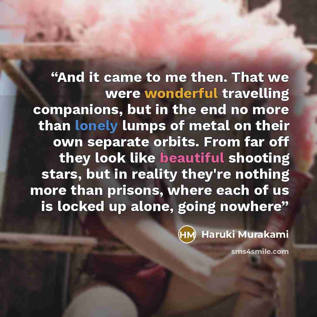 “And it came to me then. That we were wonderful travelling companions, but in the end no more than lonely lumps of metal on their own separate orbits. From far off they look like beautiful shooting stars, but in reality they're nothing more than prisons, where each of us is locked up alone, going…” quote by Haruki Murakami