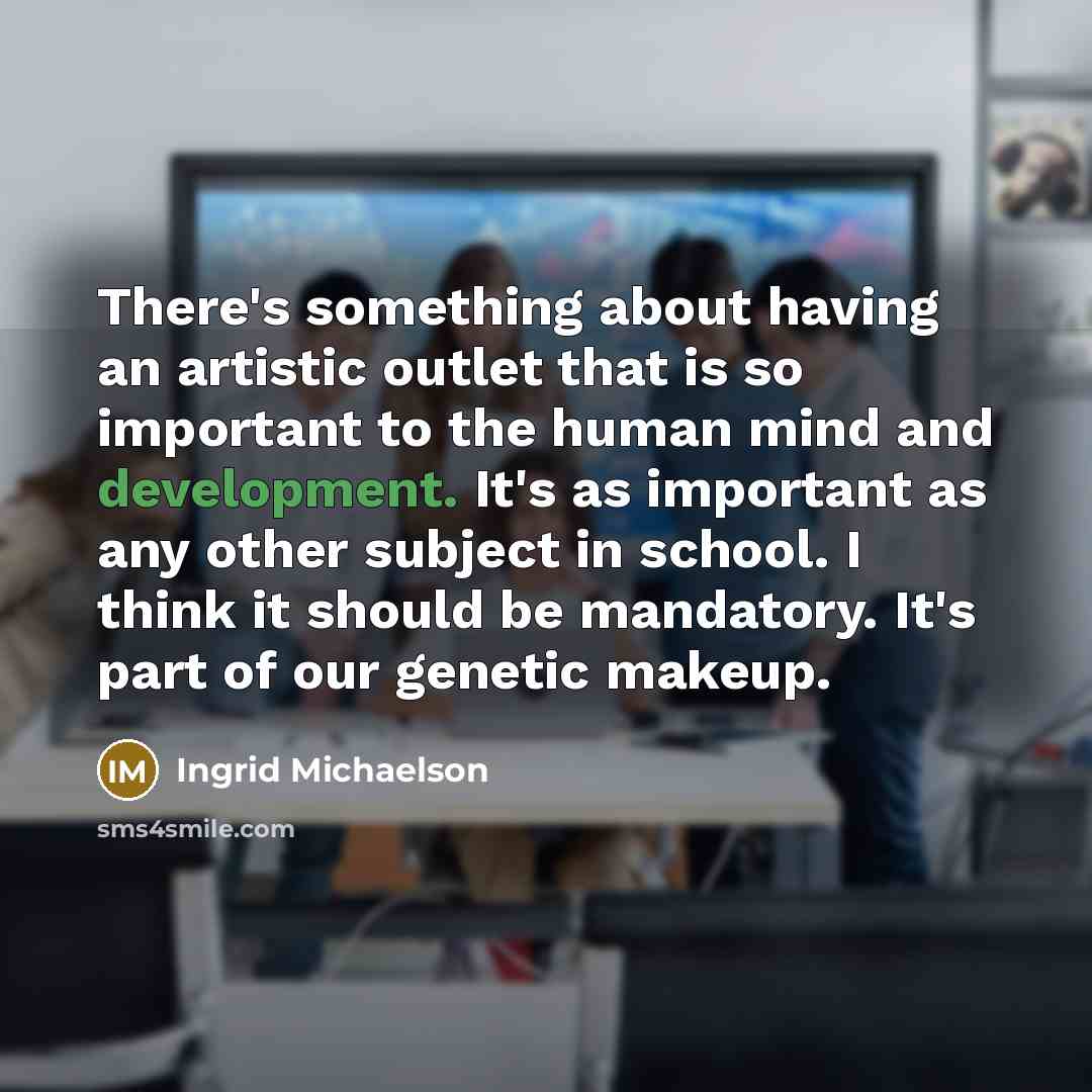 “There's something about having an artistic outlet that is so important to the human mind and development. It's as important as any other subject in school. I think it should be mandatory. It's part of our genetic makeup.” quote by Ingrid Michaelson