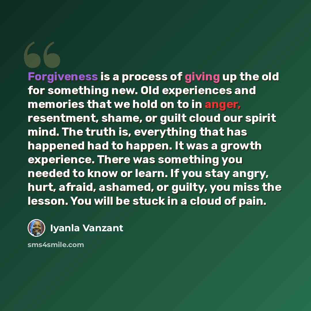 “Forgiveness is a process of giving up the old for something new. Old experiences and memories that we hold on to in anger, resentment, shame, or guilt cloud our spirit mind. The truth is, everything that has happened had to happen. It was a growth experience. There was something you needed to know…” quote by Iyanla Vanzant