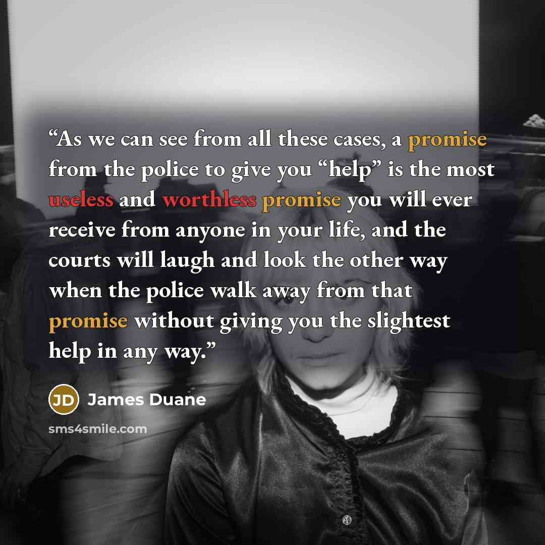 “As we can see from all these cases, a promise from the police to give you “help” is the most useless and worthless promise you will ever receive from anyone in your life, and the courts will laugh and look the other way when the police walk away from that promise without giving you the slightest…” quote by James Duane