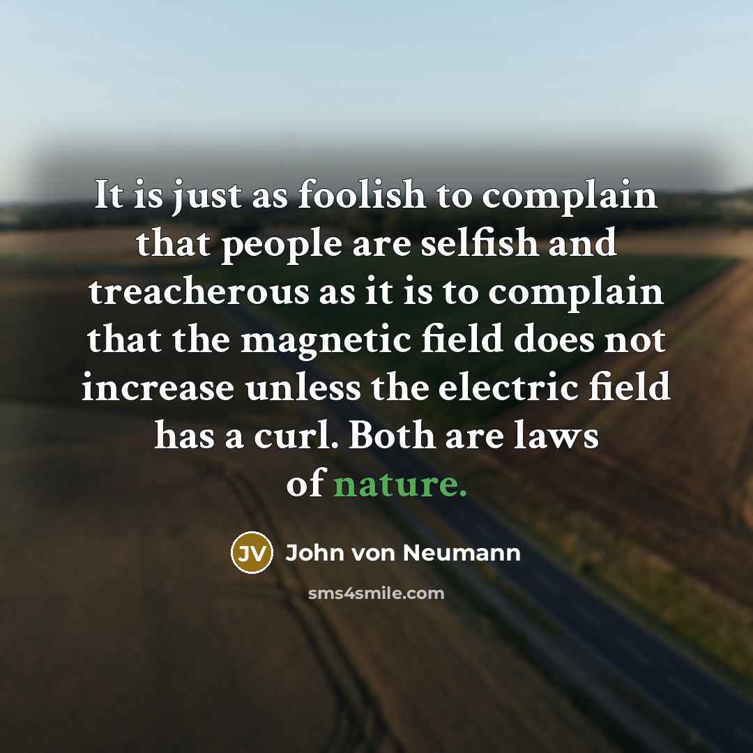 “It is just as foolish to complain that people are selfish and treacherous as it is to complain that the magnetic field does not increase unless the electric field has a curl. Both are laws of nature.” quote by John von Neumann
