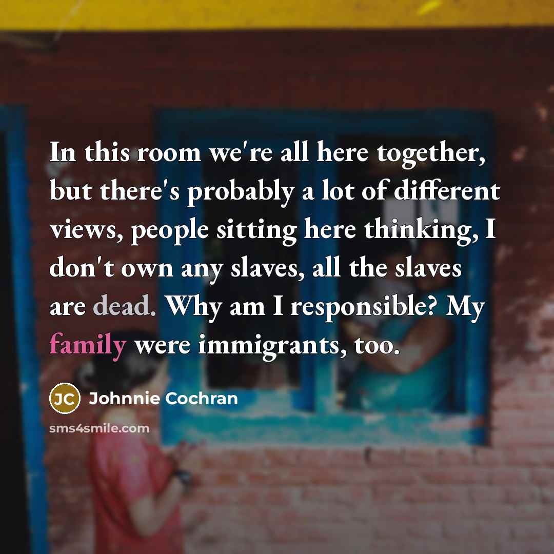 “In this room we're all here together, but there's probably a lot of different views, people sitting here thinking, I don't own any slaves, all the slaves are dead. Why am I responsible? My family were immigrants, too.” quote by Johnnie Cochran