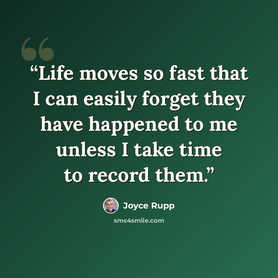 “Life moves so fast that I can easily forget they have happened to me unless I take time to record them.” quote by Joyce Rupp