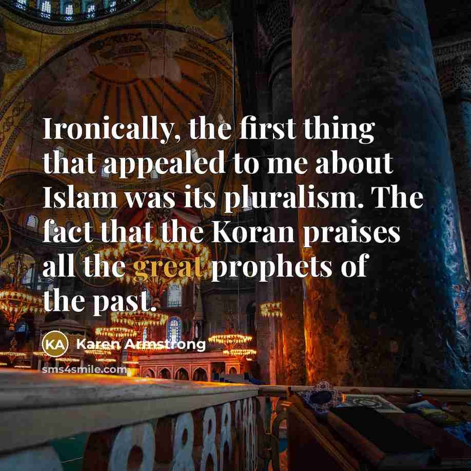 “Ironically, the first thing that appealed to me about Islam was its pluralism. The fact that the Koran praises all the great prophets of the past.” quote by Karen Armstrong