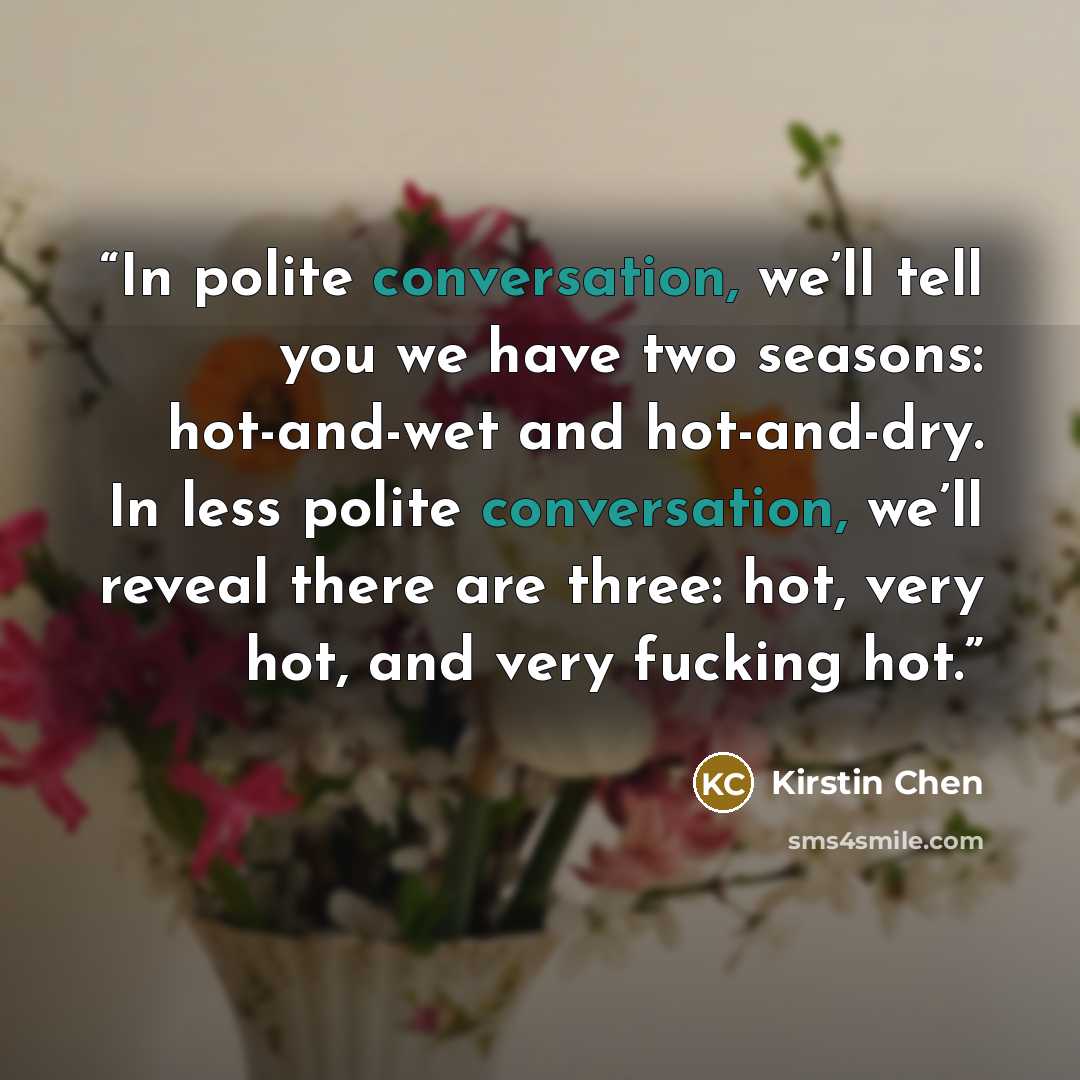 “In polite conversation, we’ll tell you we have two seasons: hot-and-wet and hot-and-dry. In less polite conversation, we’ll reveal there are three: hot, very hot, and very fucking hot.” quote by Kirstin Chen