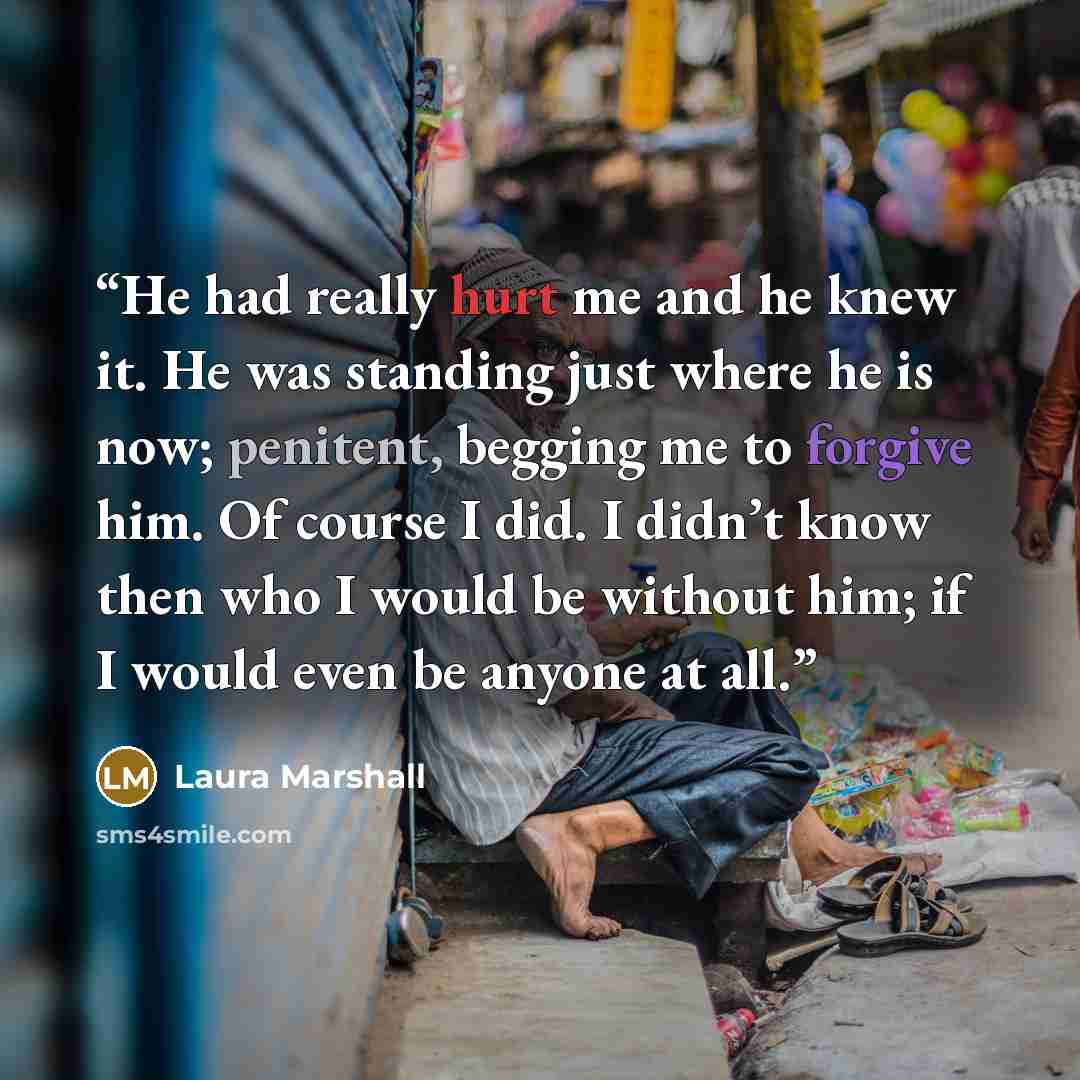 “He had really hurt me and he knew it. He was standing just where he is now; penitent, begging me to forgive him. Of course I did. I didn’t know then who I would be without him; if I would even be anyone at all.” quote by Laura Marshall
