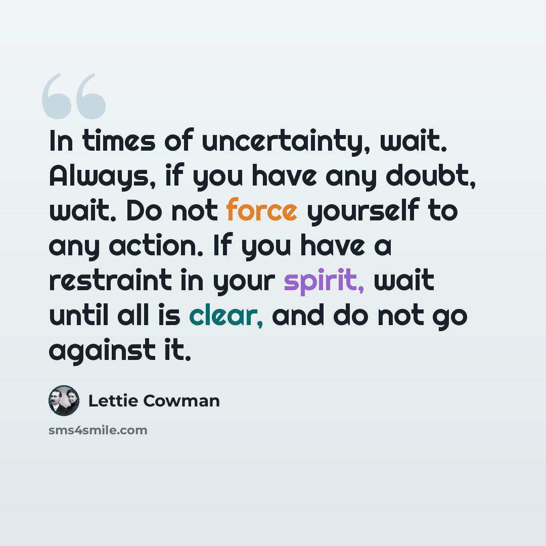 “In times of uncertainty, wait. Always, if you have any doubt, wait. Do not force yourself to any action. If you have a restraint in your spirit, wait until all is clear, and do not go against it.” quote by Lettie Cowman