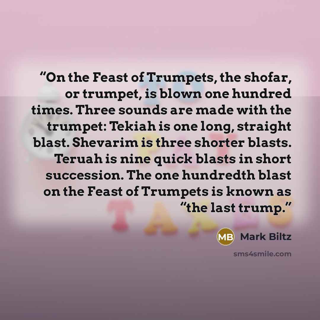 “On the Feast of Trumpets, the shofar, or trumpet, is blown one hundred times. Three sounds are made with the trumpet: Tekiah is one long, straight blast. Shevarim is three shorter blasts. Teruah is nine quick blasts in short succession. The one hundredth blast on the Feast of Trumpets is known as…” quote by Mark Biltz