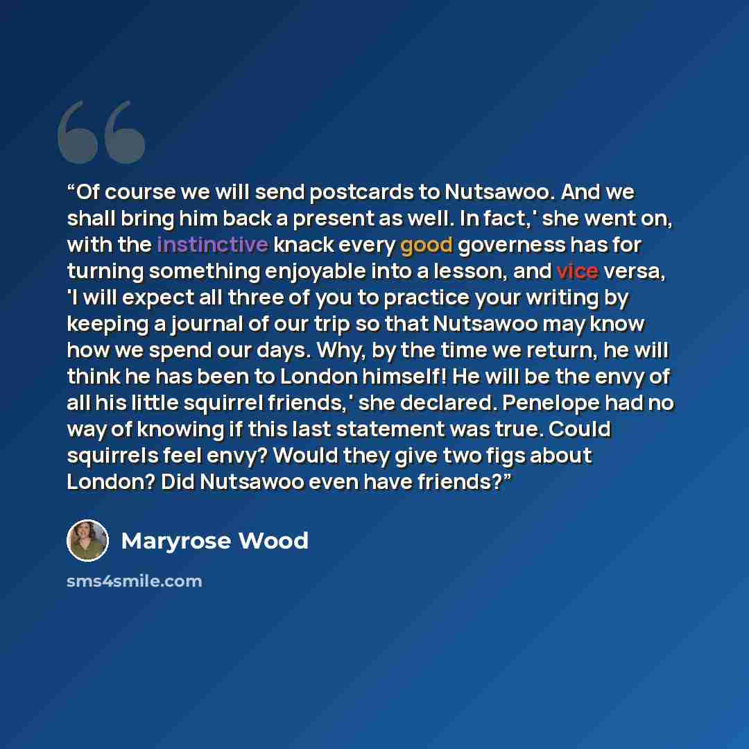“Of course we will send postcards to Nutsawoo. And we shall bring him back a present as well. In fact,' she went on, with the instinctive knack every good governess has for turning something enjoyable into a lesson, and vice versa, 'I will expect all three of you to practice your writing by keeping…” quote by Maryrose Wood