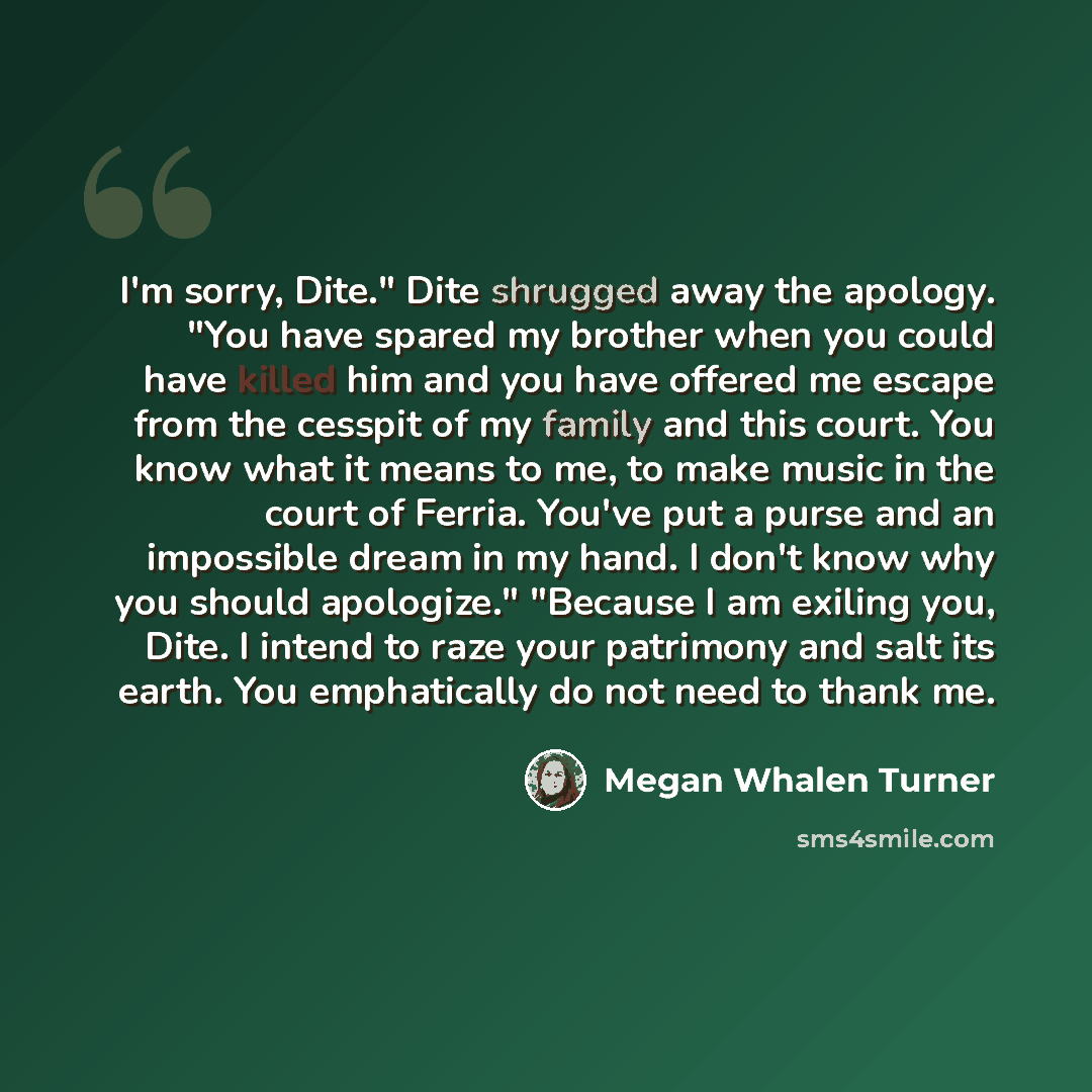 “I'm sorry, Dite." Dite shrugged away the apology. "You have spared my brother when you could have killed him and you have offered me escape from the cesspit of my family and this court. You know what it means to me, to make music in the court of Ferria. You've put a purse and an impossible dream…” quote by Megan Whalen Turner