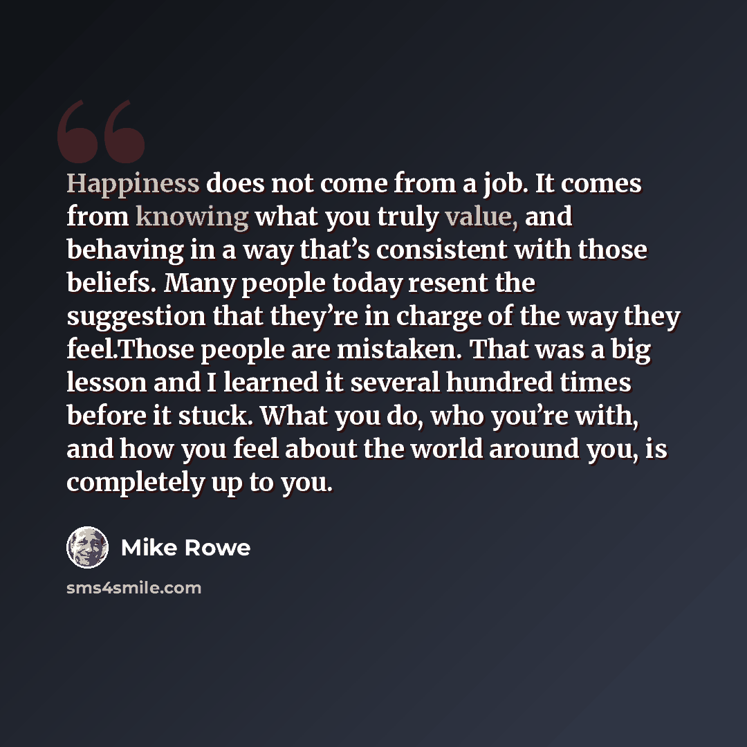 “Happiness does not come from a job. It comes from knowing what you truly value, and behaving in a way that’s consistent with those beliefs. Many people today resent the suggestion that they’re in charge of the way they feel.Those people are mistaken. That was a big lesson and I learned it several…” quote by Mike Rowe