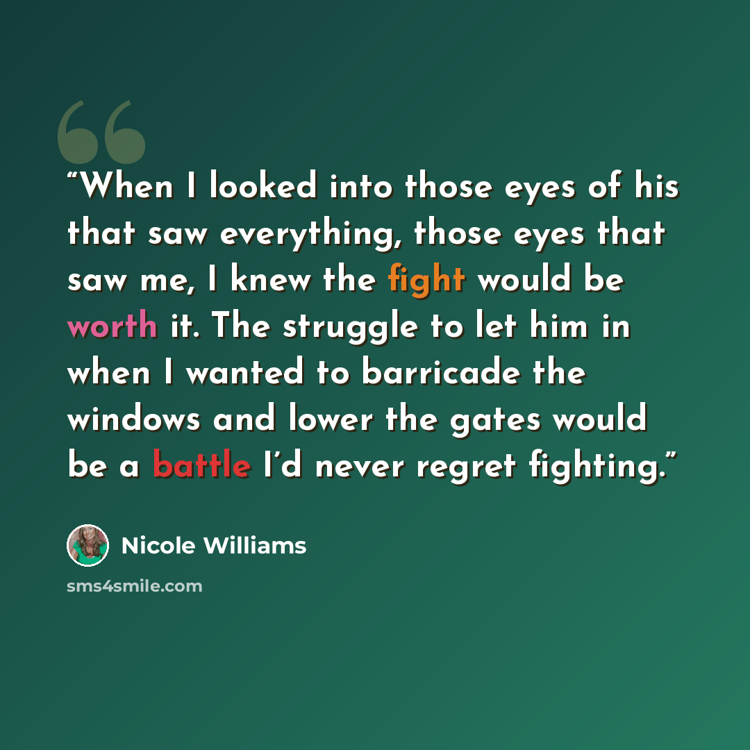 “When I looked into those eyes of his that saw everything, those eyes that saw me, I knew the fight would be worth it. The struggle to let him in when I wanted to barricade the windows and lower the gates would be a battle I’d never regret fighting.” quote by Nicole Williams