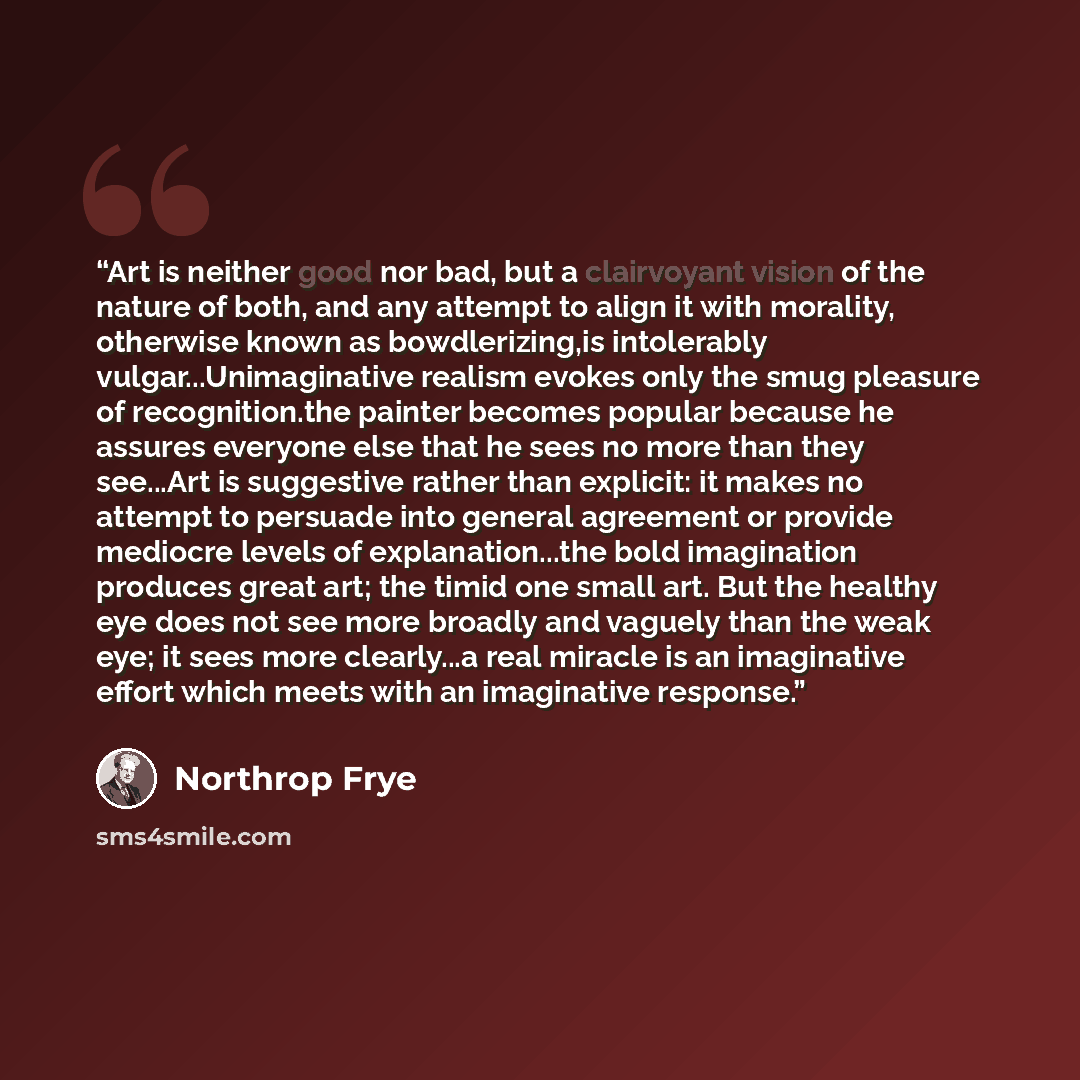 “Art is neither good nor bad, but a clairvoyant vision of the nature of both, and any attempt to align it with morality, otherwise known as bowdlerizing,is intolerably vulgar...Unimaginative realism evokes only the smug pleasure of recognition.the painter becomes popular because he assures everyone…” quote by Northrop Frye