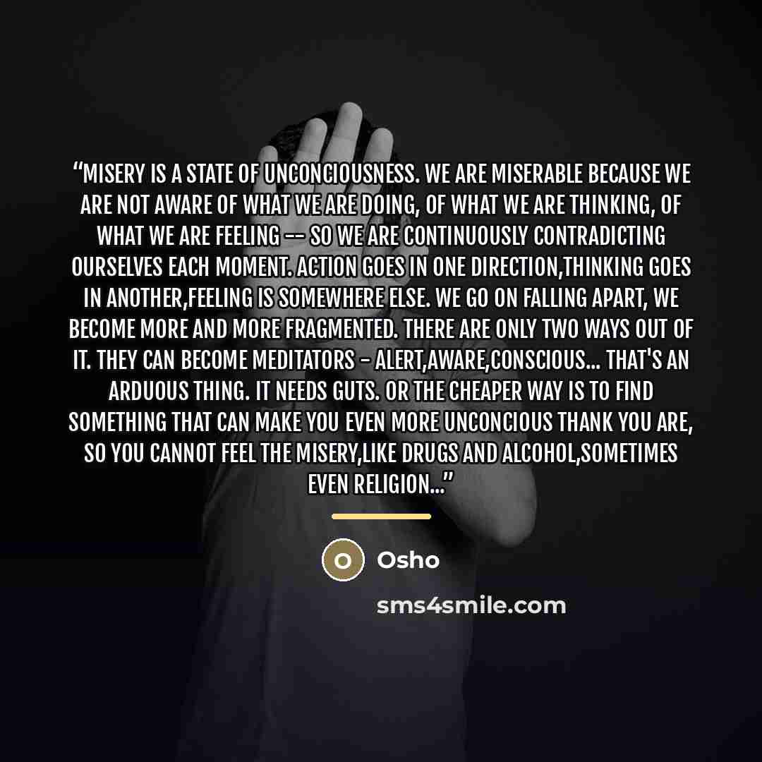 “Misery is a state of unconciousness. We are miserable because we are not aware of what we are doing, of what we are thinking, of what we are feeling -- so we are continuously contradicting ourselves each moment. Action goes in one direction,thinking goes in another,feeling is somewhere else. We go…” quote by Osho