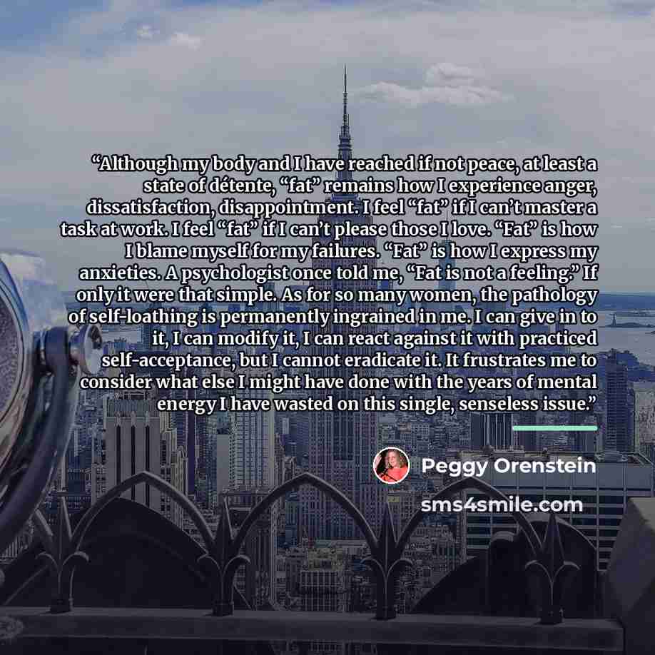 “Although my body and I have reached if not peace, at least a state of détente, “fat” remains how I experience anger, dissatisfaction, disappointment. I feel “fat” if I can’t master a task at work. I feel “fat” if I can’t please those I love. “Fat” is how I blame myself for my failures. “Fat” is…” quote by Peggy Orenstein
