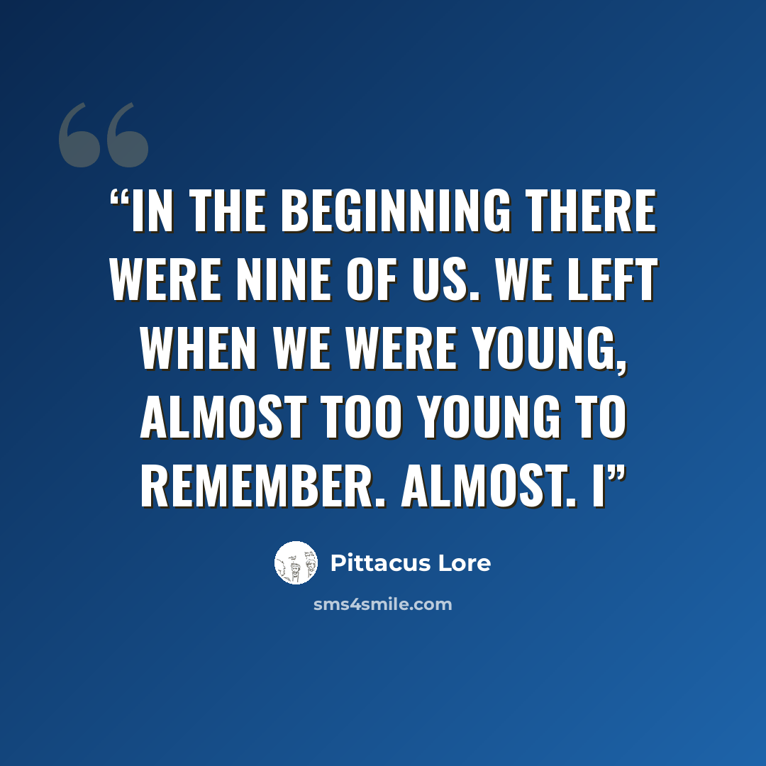 “IN THE BEGINNING THERE WERE NINE OF US. We left when we were young, almost too young to remember. Almost. I” quote by Pittacus Lore