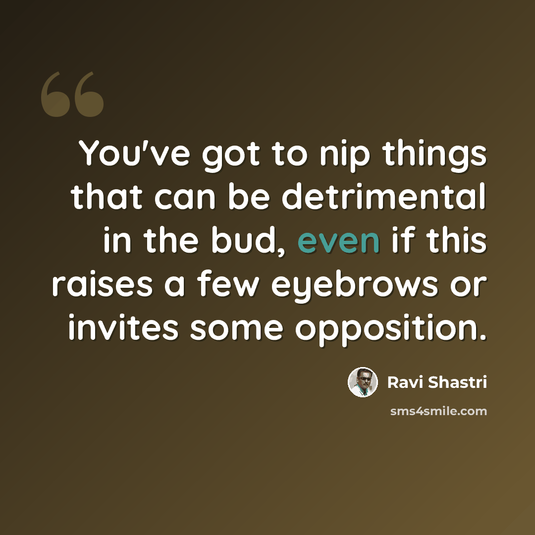 “You've got to nip things that can be detrimental in the bud, even if this raises a few eyebrows or invites some opposition.” quote by Ravi Shastri