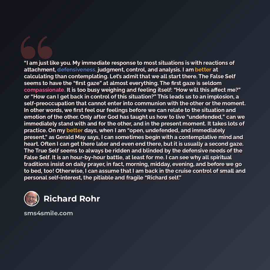 “I am just like you. My immediate response to most situations is with reactions of attachment, defensiveness, judgment, control, and analysis. I am better at calculating than contemplating. Let’s admit that we all start there. The False Self seems to have the “first gaze” at almost everything. The…” quote by Richard Rohr