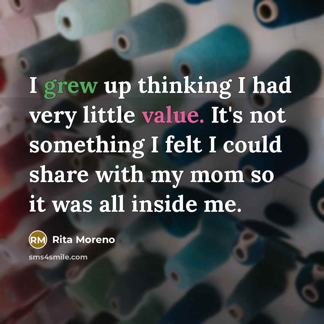“I grew up thinking I had very little value. It's not something I felt I could share with my mom so it was all inside me.” quote by Rita Moreno