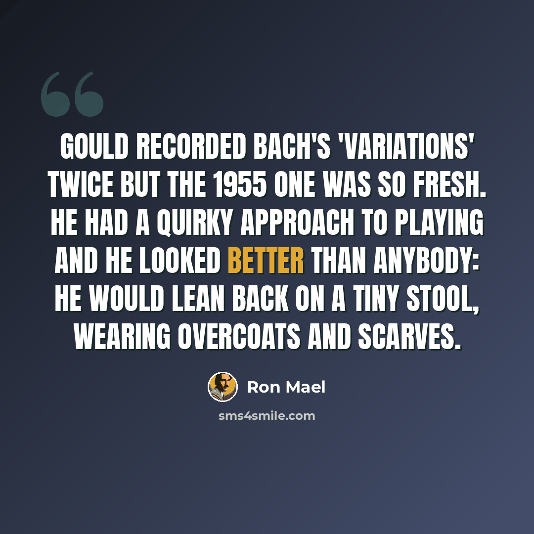 “Gould recorded Bach's 'Variations' twice but the 1955 one was so fresh. He had a quirky approach to playing and he looked better than anybody: he would lean back on a tiny stool, wearing overcoats and scarves.” quote by Ron Mael