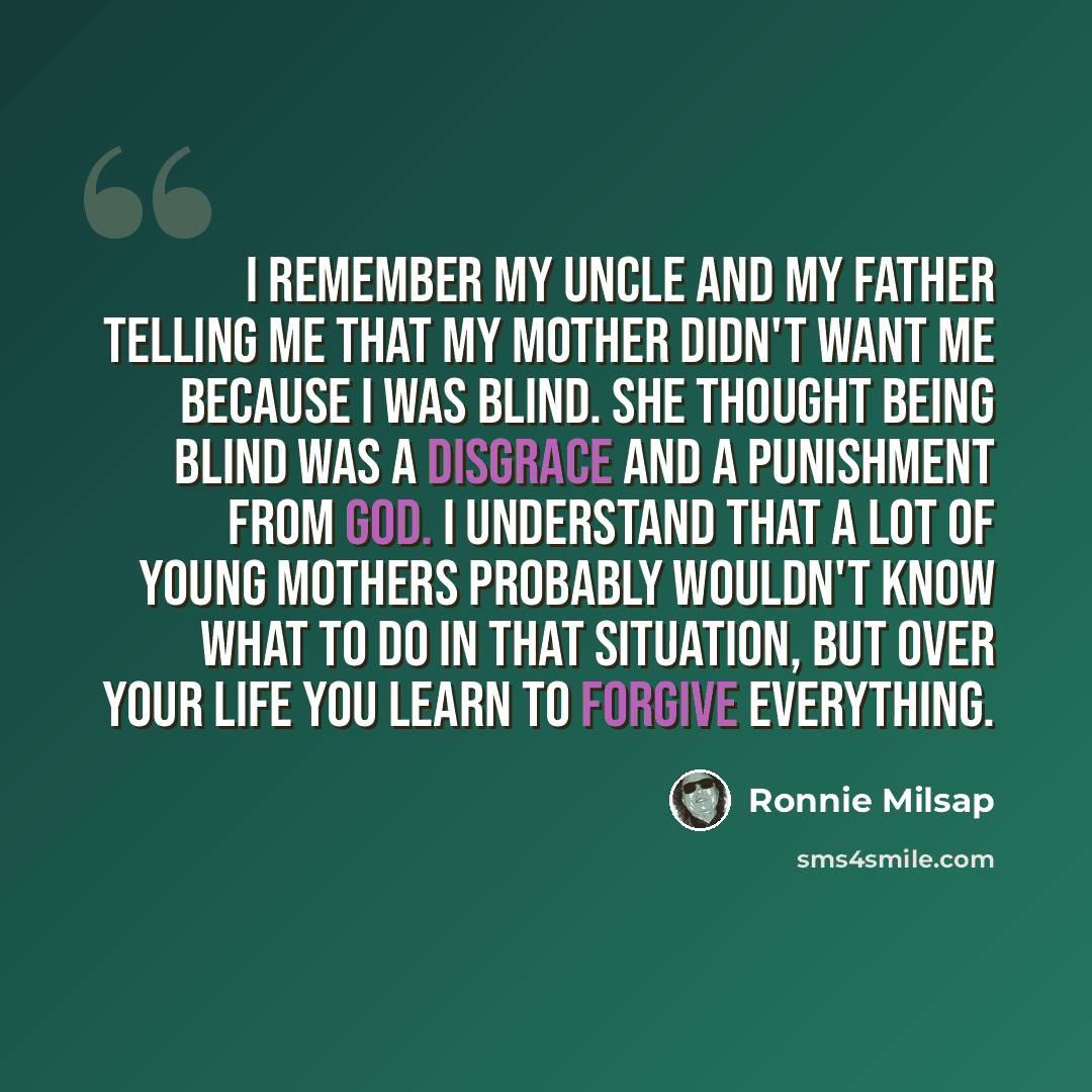 “I remember my uncle and my father telling me that my mother didn't want me because I was blind. She thought being blind was a disgrace and a punishment from God. I understand that a lot of young mothers probably wouldn't know what to do in that situation, but over your life you learn to forgive…” quote by Ronnie Milsap
