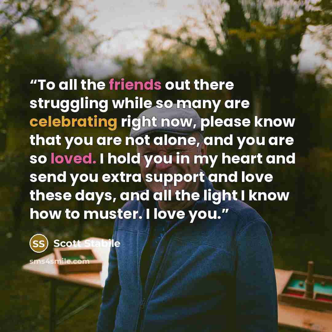 “To all the friends out there struggling while so many are celebrating right now, please know that you are not alone, and you are so loved. I hold you in my heart and send you extra support and love these days, and all the light I know how to muster. I love you.” quote by Scott Stabile