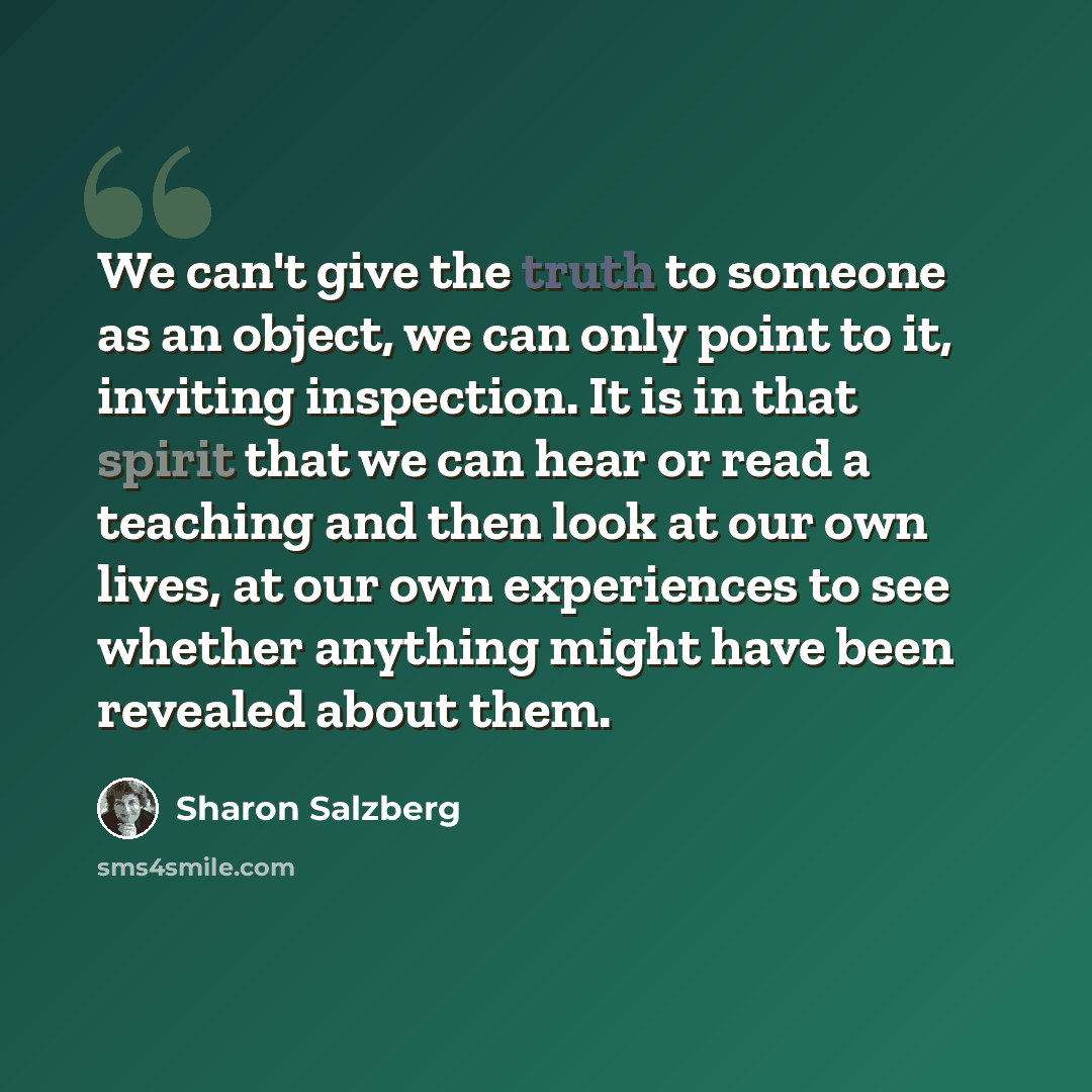 “We can't give the truth to someone as an object, we can only point to it, inviting inspection. It is in that spirit that we can hear or read a teaching and then look at our own lives, at our own experiences to see whether anything might have been revealed about them.” quote by Sharon Salzberg