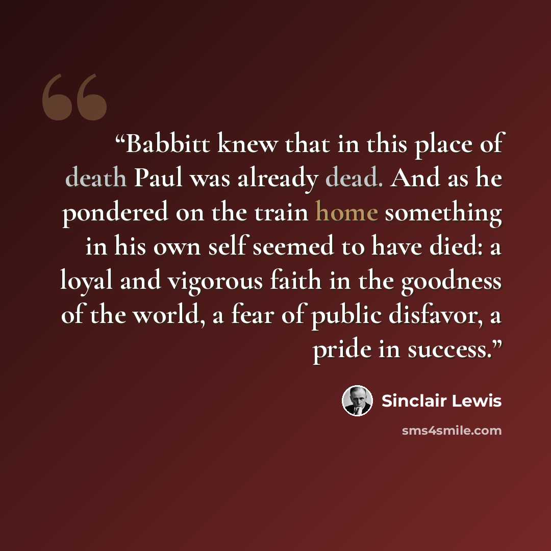 “Babbitt knew that in this place of death Paul was already dead. And as he pondered on the train home something in his own self seemed to have died: a loyal and vigorous faith in the goodness of the world, a fear of public disfavor, a pride in success.” quote by Sinclair Lewis