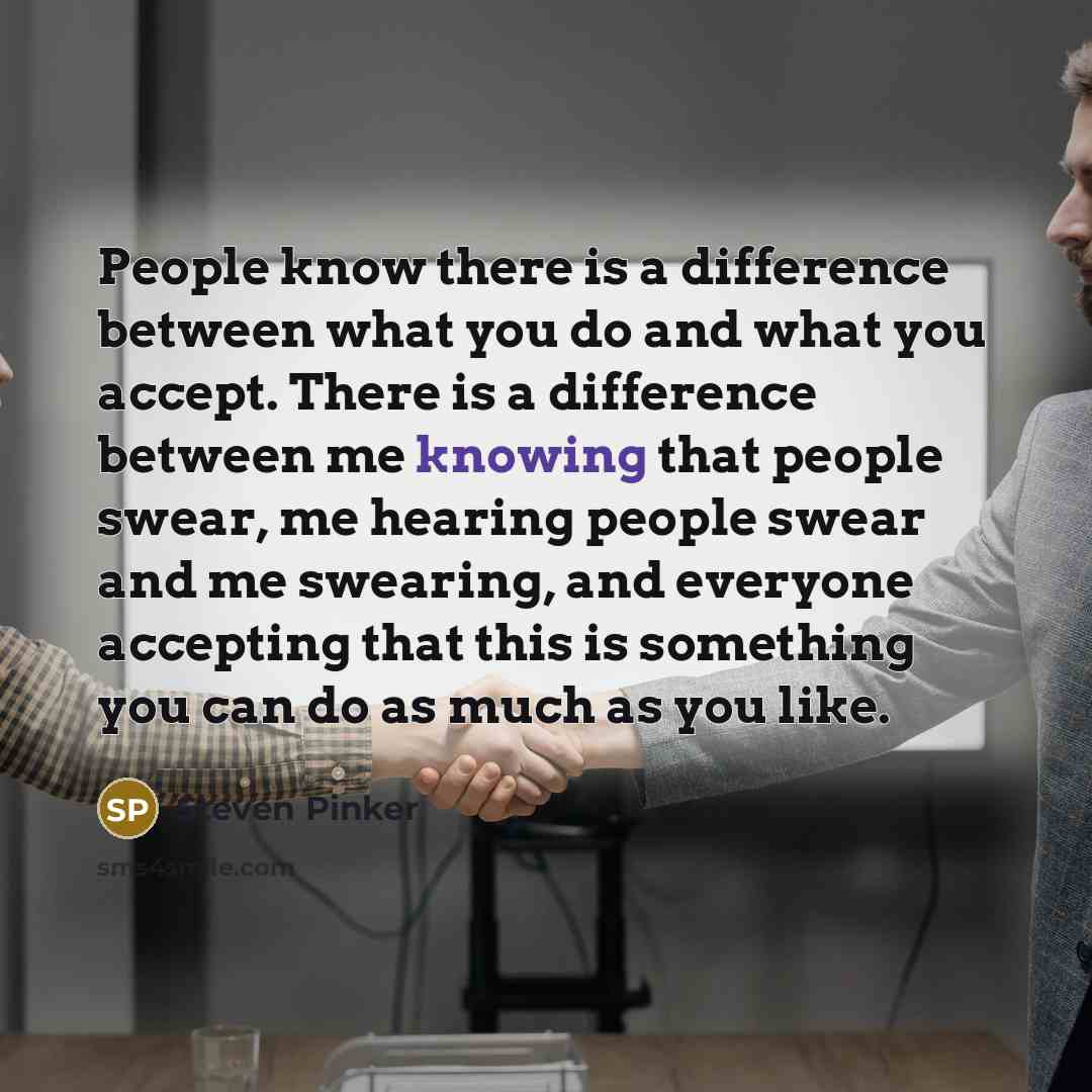 “People know there is a difference between what you do and what you accept. There is a difference between me knowing that people swear, me hearing people swear and me swearing, and everyone accepting that this is something you can do as much as you like.” quote by Steven Pinker