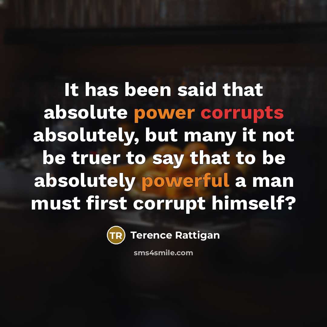 “It has been said that absolute power corrupts absolutely, but many it not be truer to say that to be absolutely powerful a man must first corrupt himself?” quote by Terence Rattigan