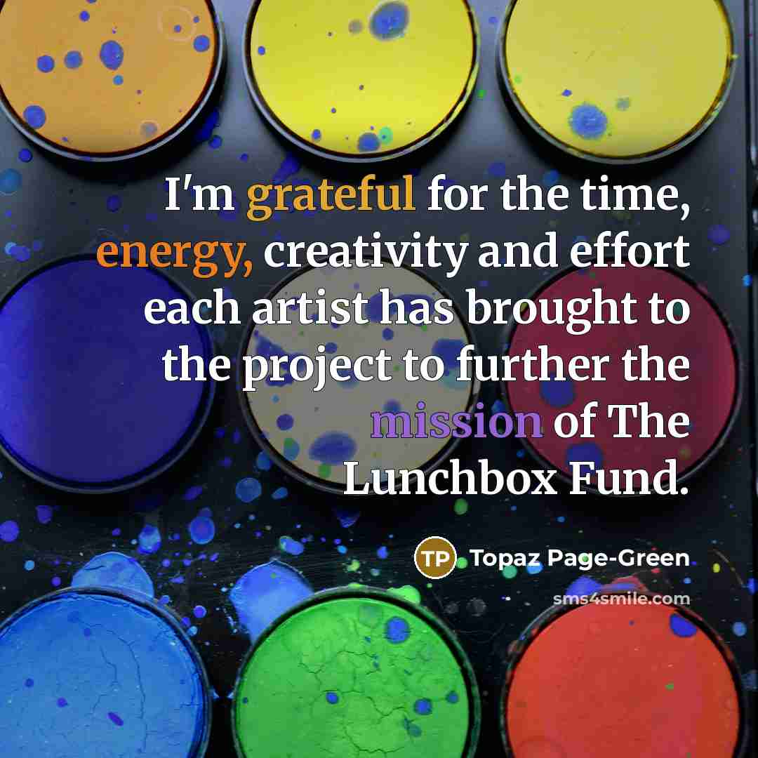 “I'm grateful for the time, energy, creativity and effort each artist has brought to the project to further the mission of The Lunchbox Fund.” quote by Topaz Page-Green