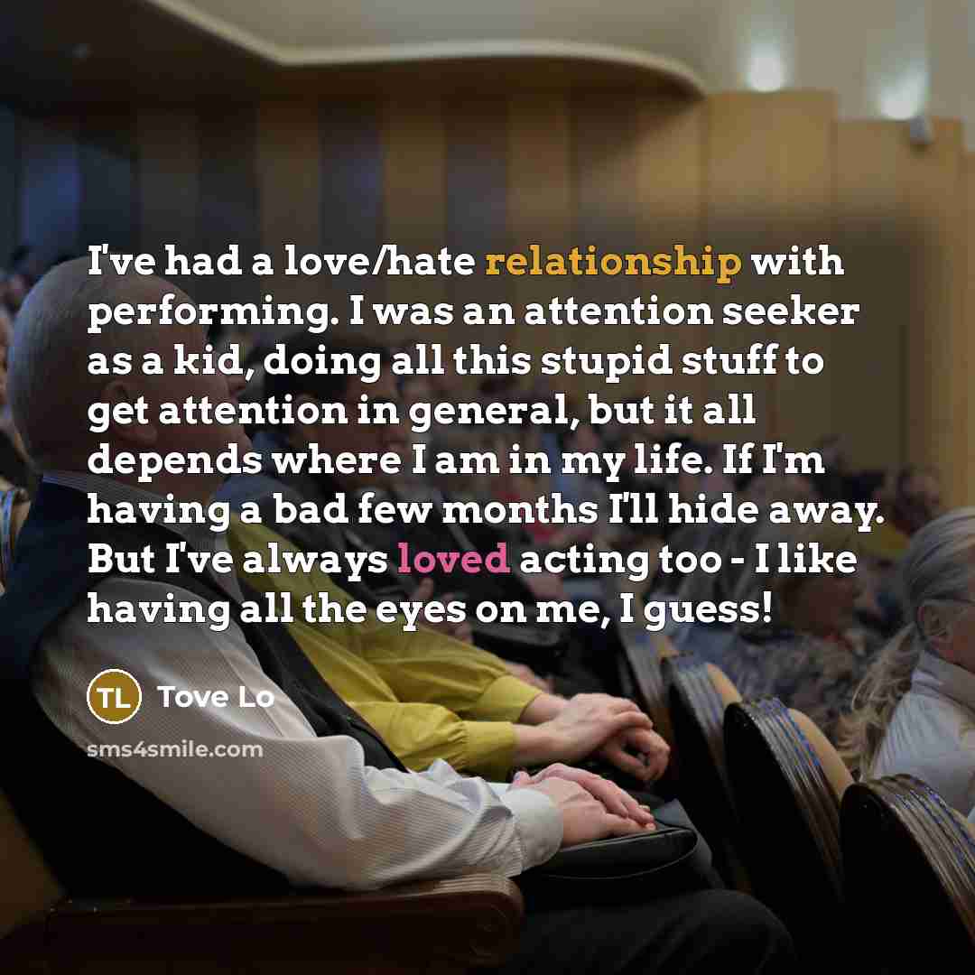 “I've had a love/hate relationship with performing. I was an attention seeker as a kid, doing all this stupid stuff to get attention in general, but it all depends where I am in my life. If I'm having a bad few months I'll hide away. But I've always loved acting too - I like having all the eyes on…” quote by Tove Lo