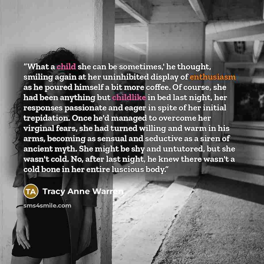 “What a child she can be sometimes,' he thought, smiling again at her uninhibited display of enthusiasm as he poured himself a bit more coffee. Of course, she had been anything but childlike in bed last night, her responses passionate and eager in spite of her initial trepidation. Once he'd managed…” quote by Tracy Anne Warren