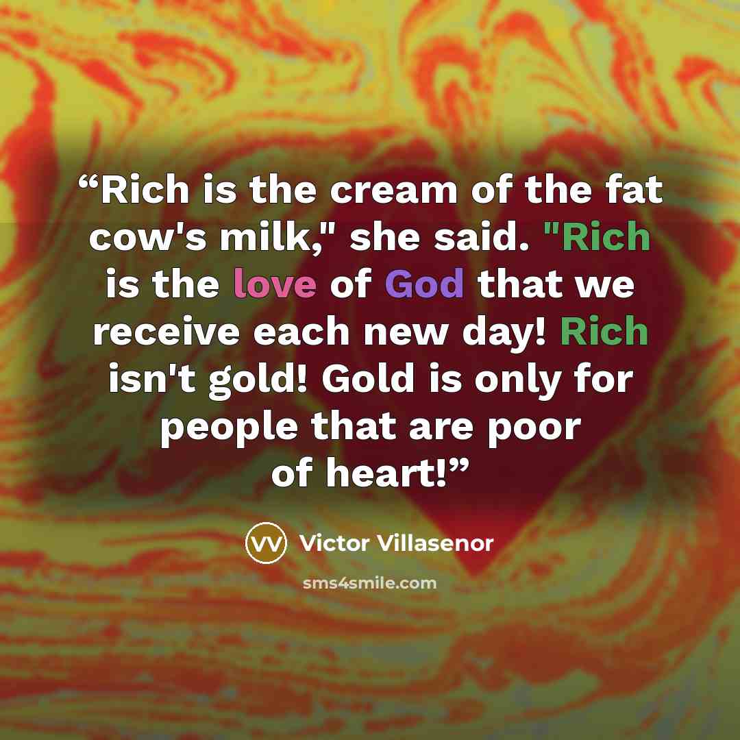 “Rich is the cream of the fat cow's milk," she said. "Rich is the love of God that we receive each new day! Rich isn't gold! Gold is only for people that are poor of heart!” quote by Victor Villaseñor