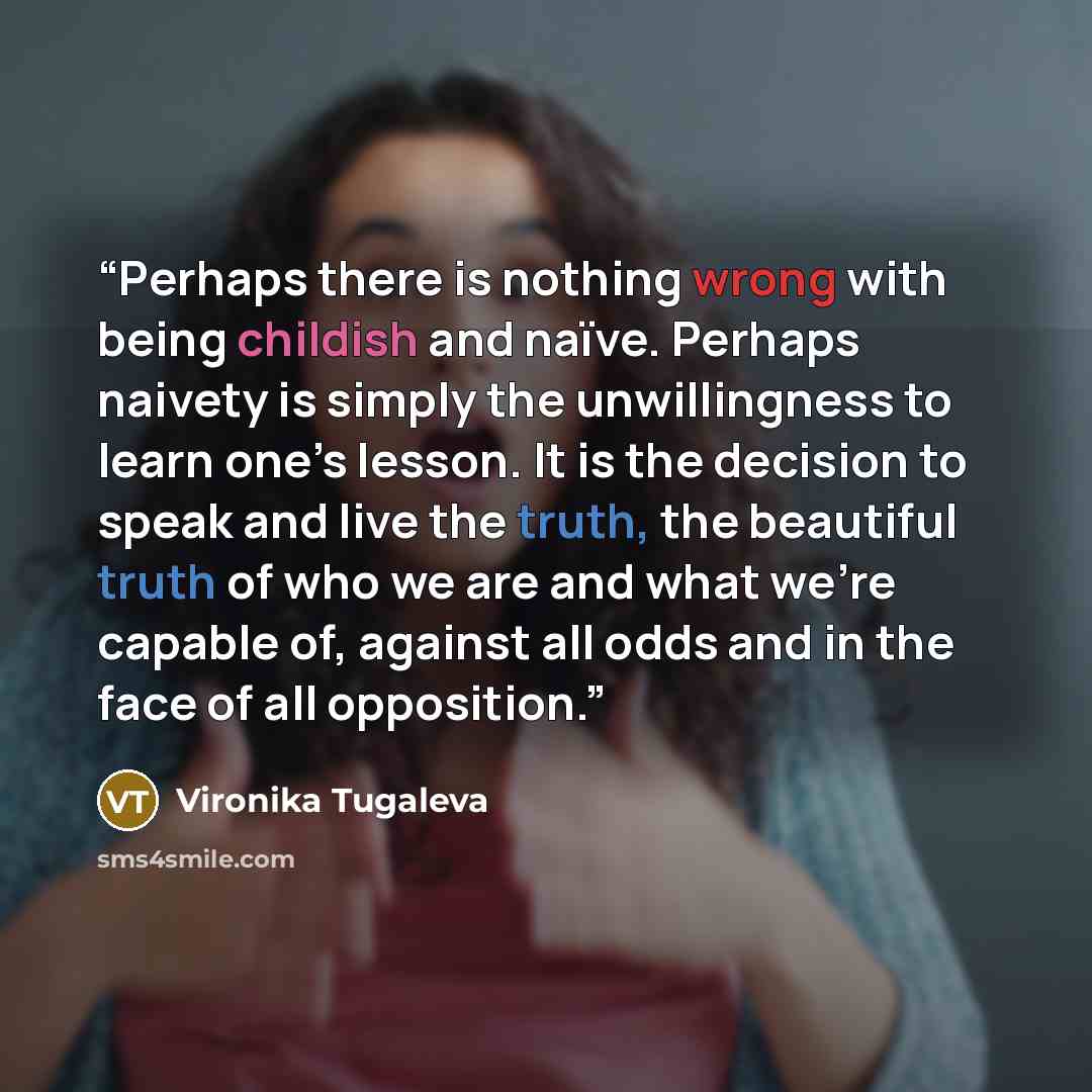 “Perhaps there is nothing wrong with being childish and naïve. Perhaps naivety is simply the unwillingness to learn one’s lesson. It is the decision to speak and live the truth, the beautiful truth of who we are and what we’re capable of, against all odds and in the face of all opposition.” quote by Vironika Tugaleva