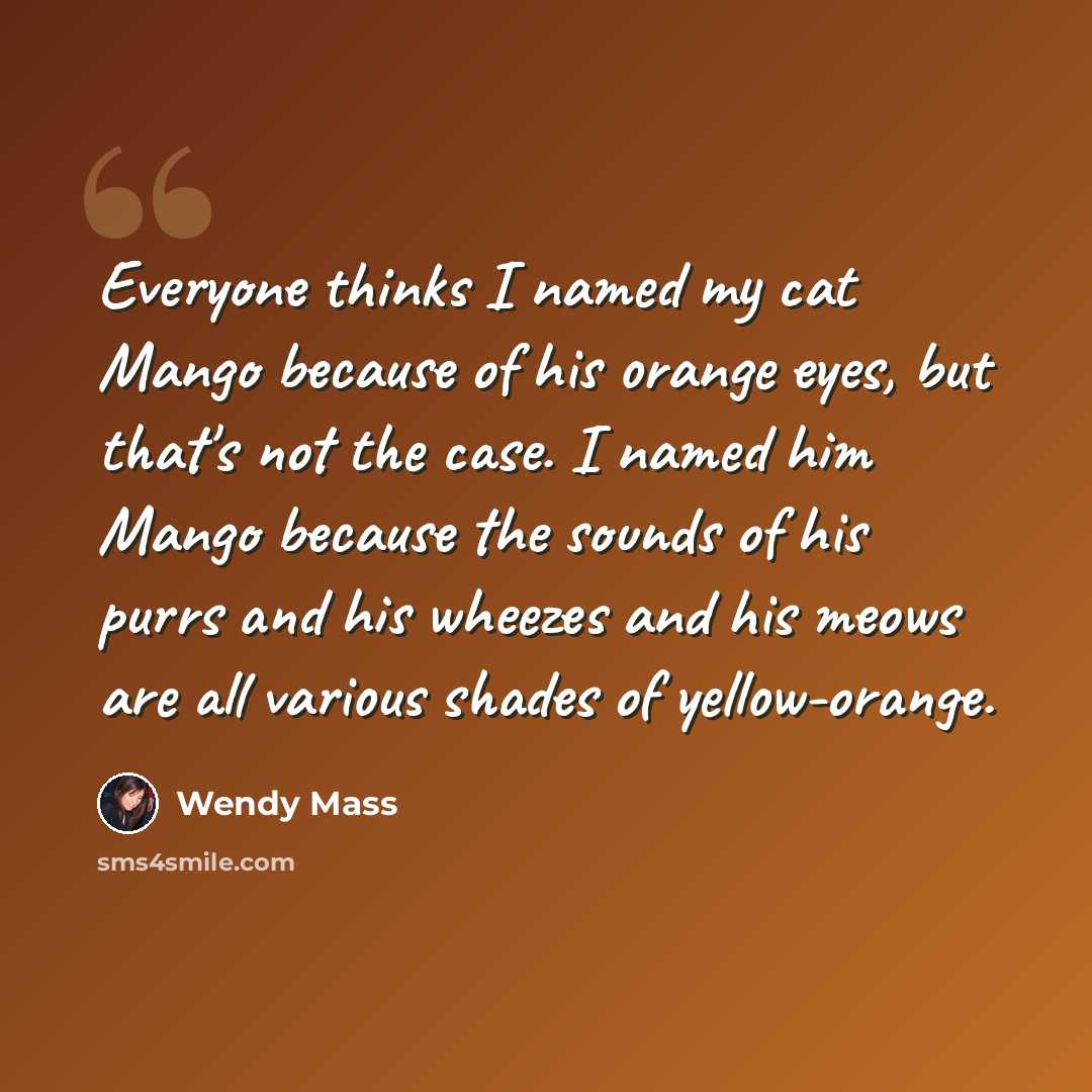 “Everyone thinks I named my cat Mango because of his orange eyes, but that's not the case. I named him Mango because the sounds of his purrs and his wheezes and his meows are all various shades of yellow-orange.” quote by Wendy Mass